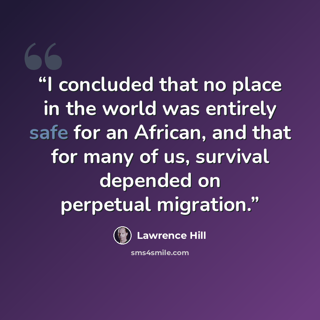 “I concluded that no place in the world was entirely safe for an African, and that for many of us, survival depended on perpetual migration.” quote by Lawrence Hill