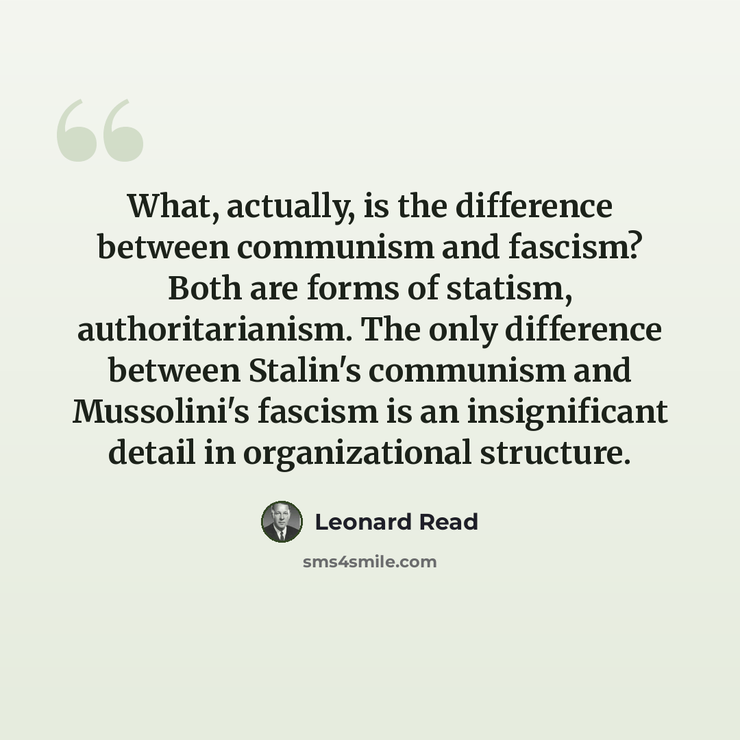 “What, actually, is the difference between communism and fascism? Both are forms of statism, authoritarianism. The only difference between Stalin's communism and Mussolini's fascism is an insignificant detail in organizational structure.” quote by Leonard Read
