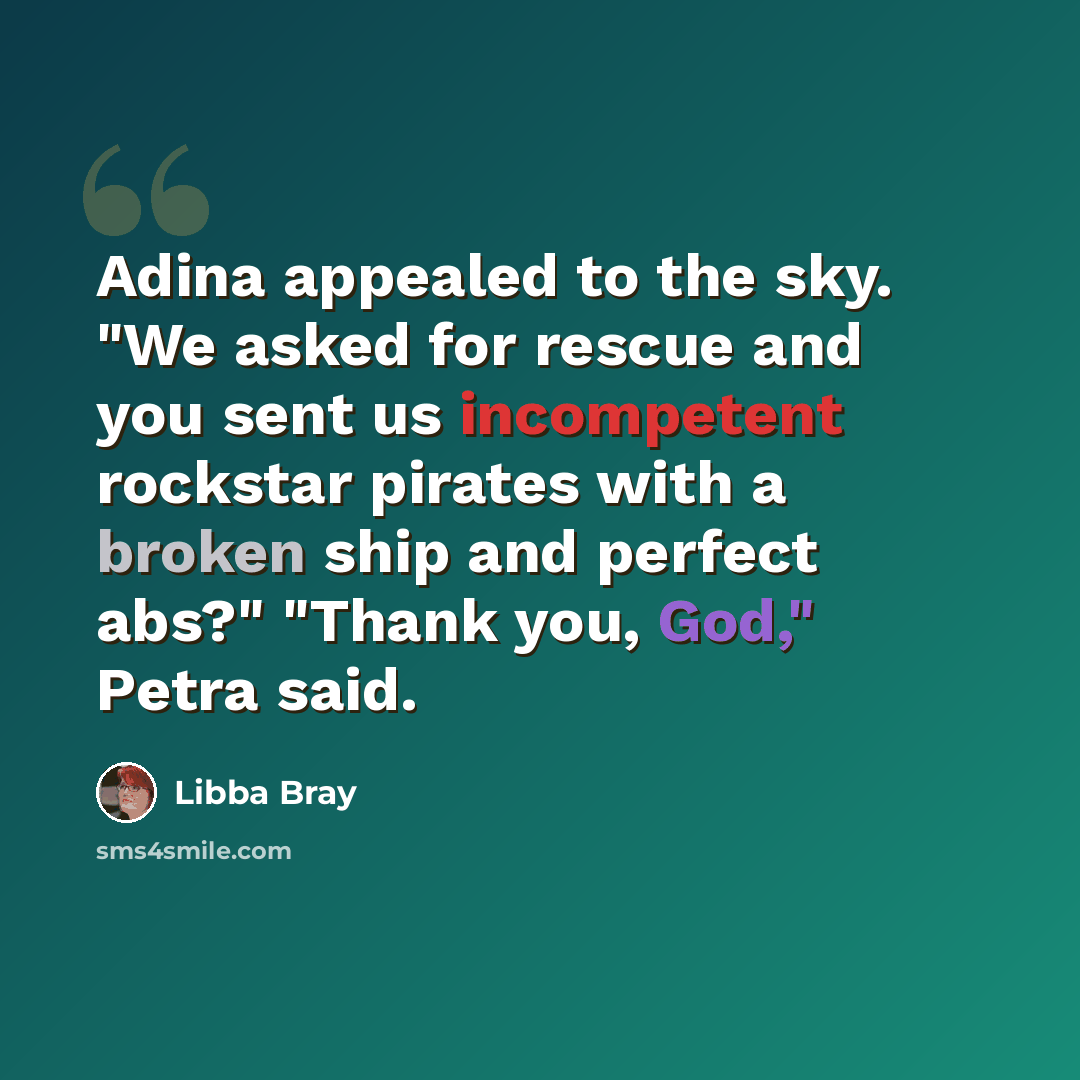 “Adina appealed to the sky. "We asked for rescue and you sent us incompetent rockstar pirates with a broken ship and perfect abs?" "Thank you, God," Petra said.” quote by Libba Bray