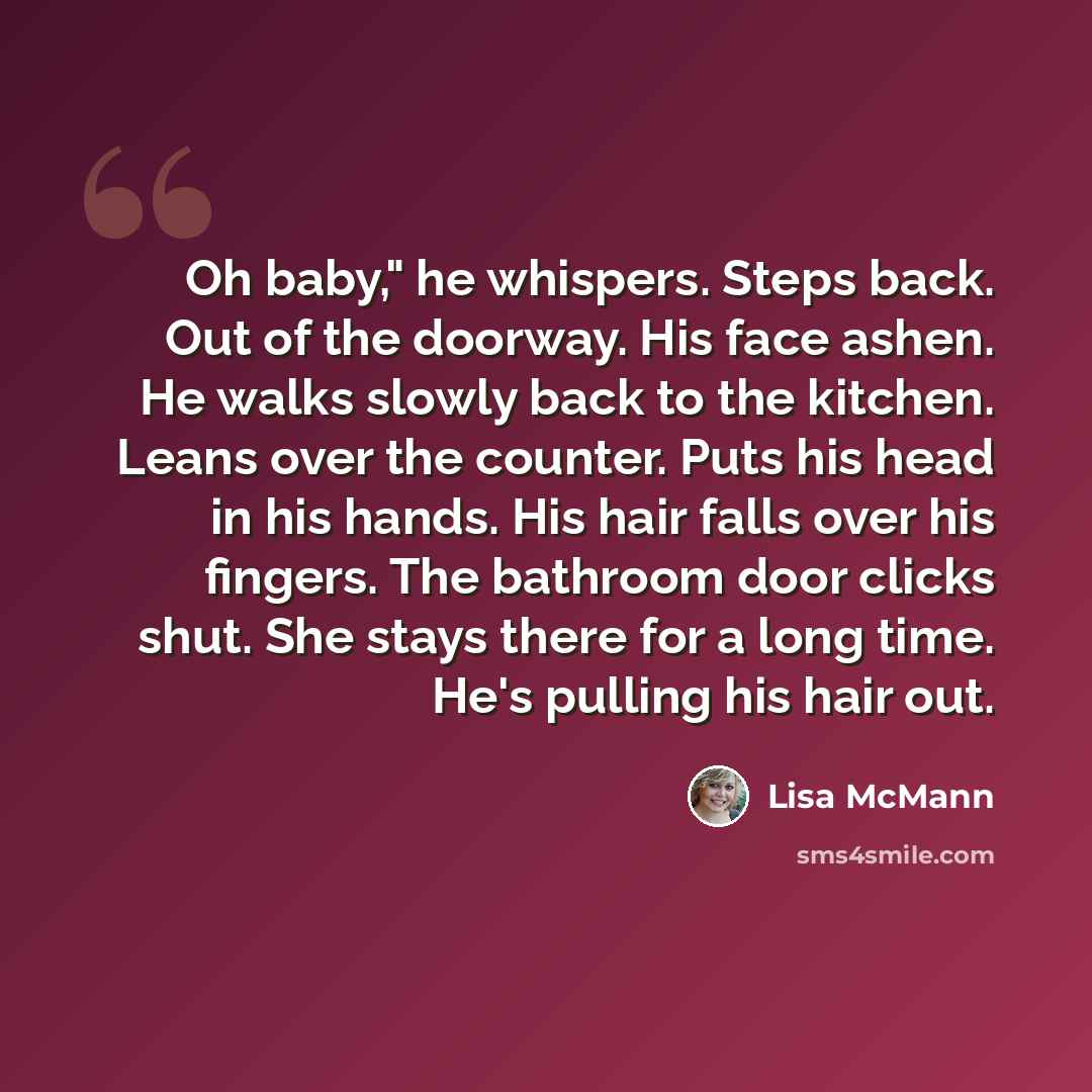 “Oh baby," he whispers. Steps back. Out of the doorway. His face ashen. He walks slowly back to the kitchen. Leans over the counter. Puts his head in his hands. His hair falls over his fingers. The bathroom door clicks shut. She stays there for a long time. He's pulling his hair out.” quote by Lisa McMann