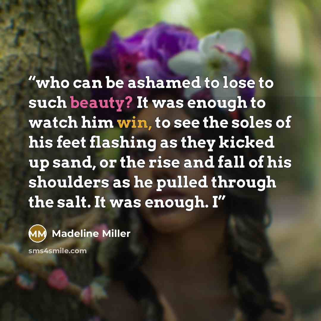 “who can be ashamed to lose to such beauty? It was enough to watch him win, to see the soles of his feet flashing as they kicked up sand, or the rise and fall of his shoulders as he pulled through the salt. It was enough. I” quote by Madeline Miller