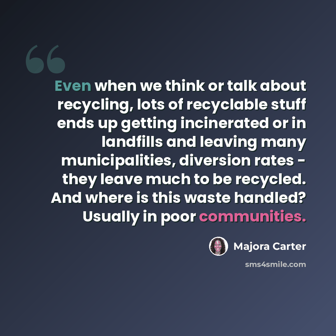 “Even when we think or talk about recycling, lots of recyclable stuff ends up getting incinerated or in landfills and leaving many municipalities, diversion rates - they leave much to be recycled. And where is this waste handled? Usually in poor communities.” quote by Majora Carter