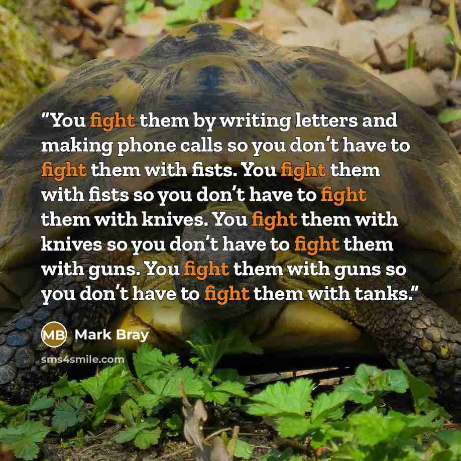 “You fight them by writing letters and making phone calls so you don’t have to fight them with fists. You fight them with fists so you don’t have to fight them with knives. You fight them with knives so you don’t have to fight them with guns. You fight them with guns so you don’t have to fight them…” quote by Mark Bray
