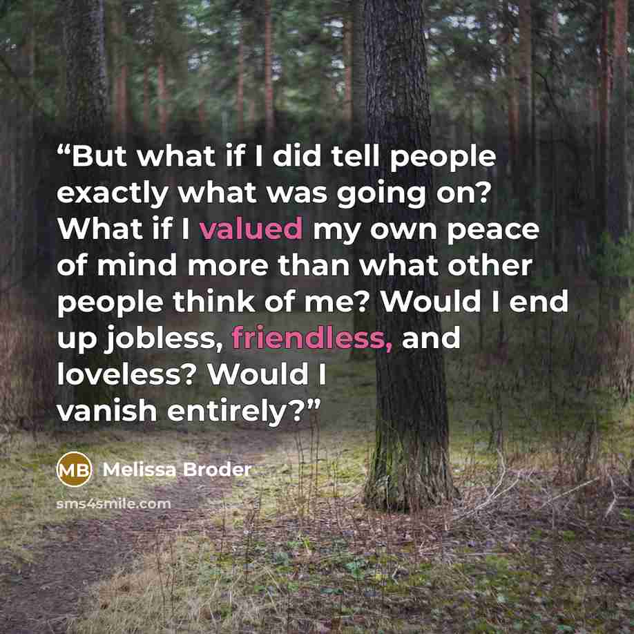 “But what if I did tell people exactly what was going on? What if I valued my own peace of mind more than what other people think of me? Would I end up jobless, friendless, and loveless? Would I vanish entirely?” quote by Melissa Broder