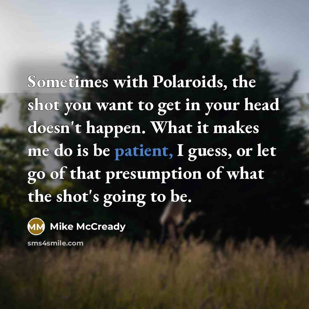 “Sometimes with Polaroids, the shot you want to get in your head doesn't happen. What it makes me do is be patient, I guess, or let go of that presumption of what the shot's going to be.” quote by Mike McCready