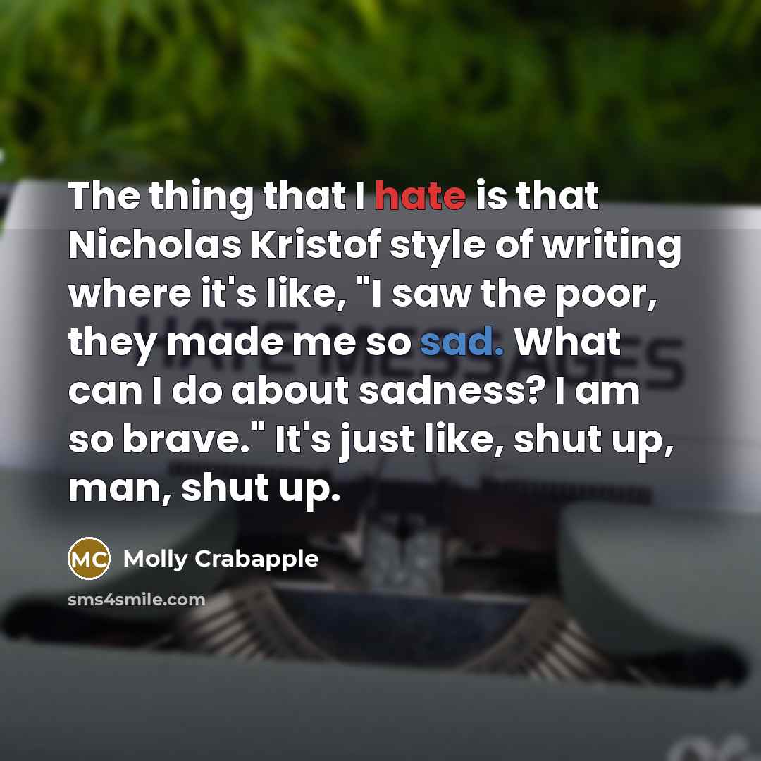 “The thing that I hate is that Nicholas Kristof style of writing where it's like, "I saw the poor, they made me so sad. What can I do about sadness? I am so brave." It's just like, shut up, man, shut up.” quote by Molly Crabapple