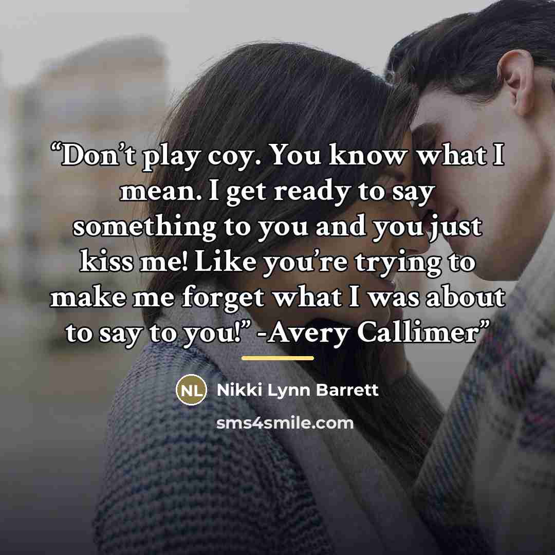 “Don’t play coy. You know what I mean. I get ready to say something to you and you just kiss me! Like you’re trying to make me forget what I was about to say to you!” -Avery Callimer” quote by Nikki Lynn Barrett