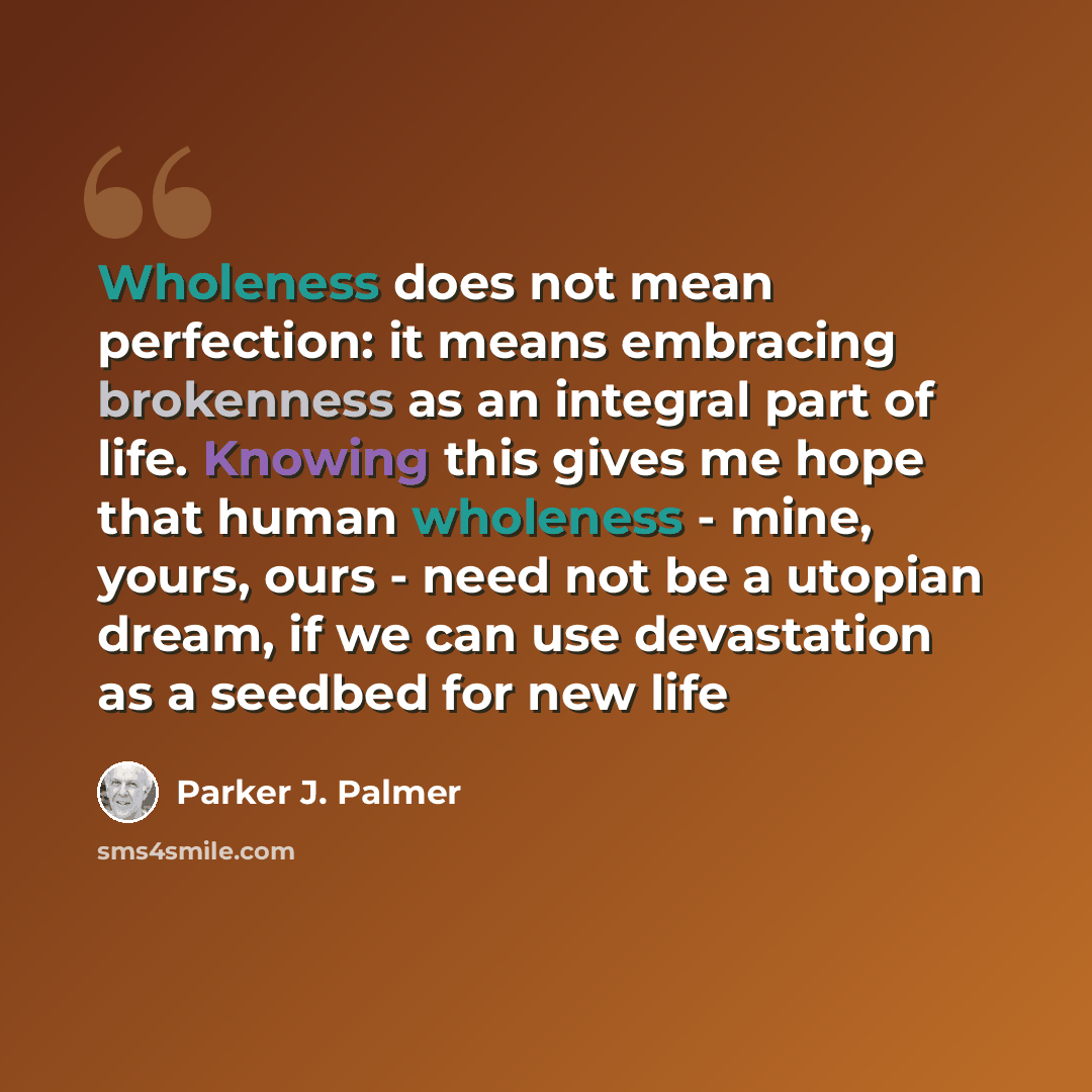 “Wholeness does not mean perfection: it means embracing brokenness as an integral part of life. Knowing this gives me hope that human wholeness - mine, yours, ours - need not be a utopian dream, if we can use devastation as a seedbed for new life” quote by Parker J. Palmer
