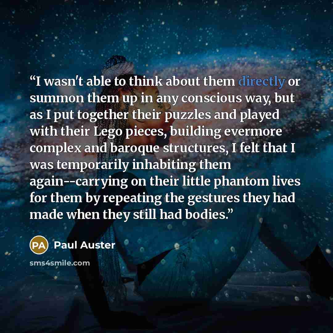 “I wasn't able to think about them directly or summon them up in any conscious way, but as I put together their puzzles and played with their Lego pieces, building evermore complex and baroque structures, I felt that I was temporarily inhabiting them again--carrying on their little phantom lives…” quote by Paul Auster
