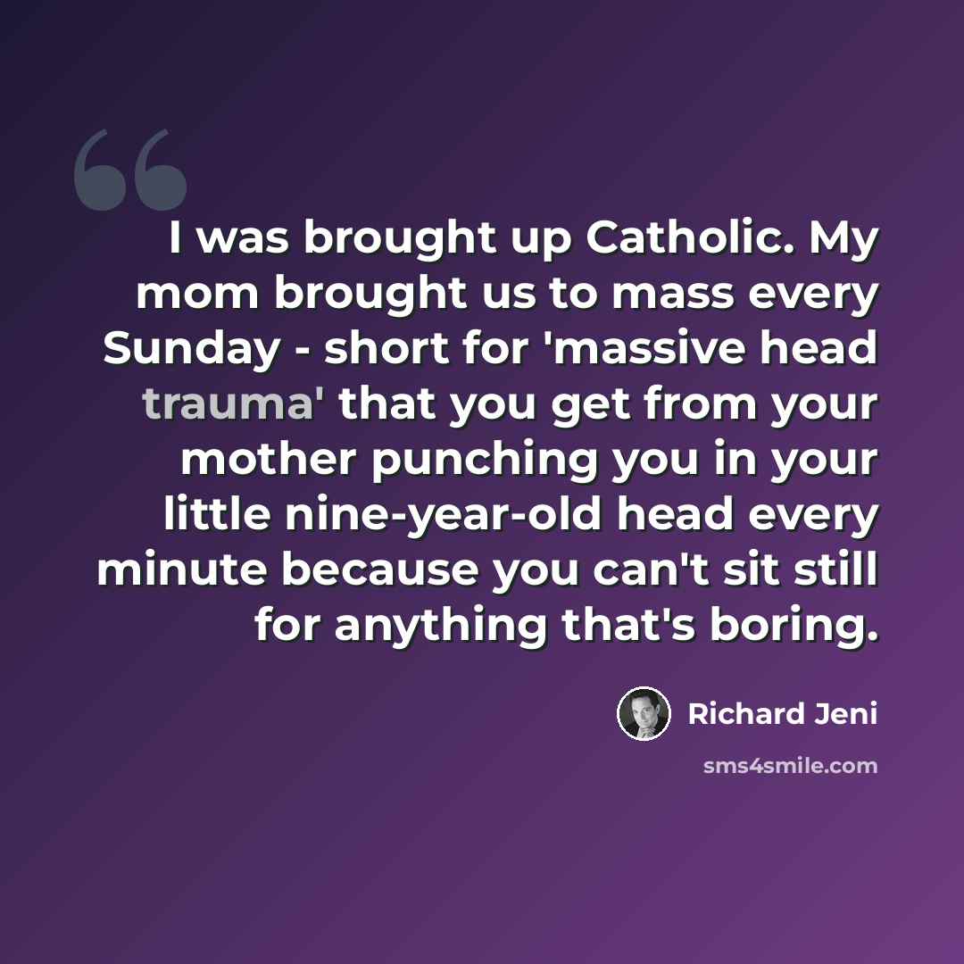 “I was brought up Catholic. My mom brought us to mass every Sunday - short for 'massive head trauma' that you get from your mother punching you in your little nine-year-old head every minute because you can't sit still for anything that's boring.” quote by Richard Jeni