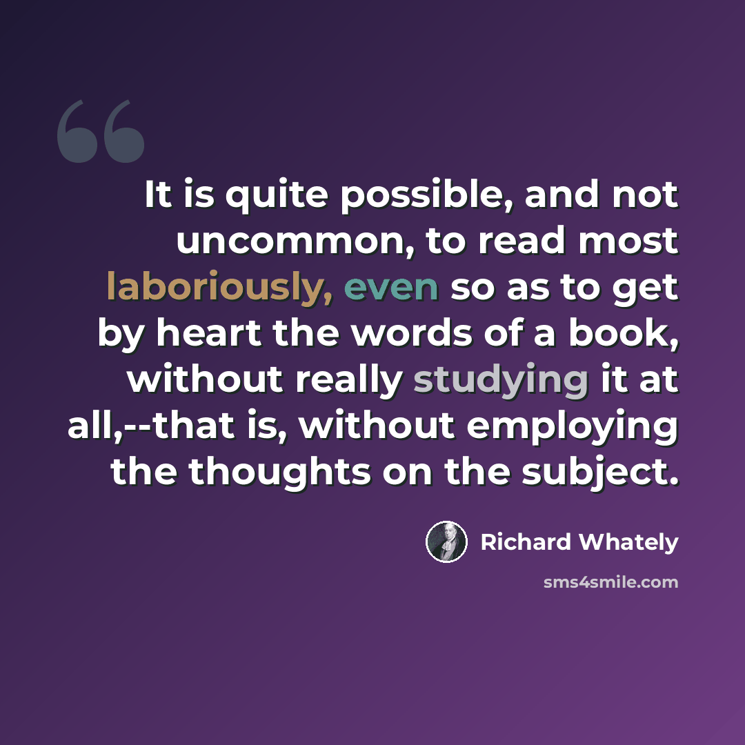 “It is quite possible, and not uncommon, to read most laboriously, even so as to get by heart the words of a book, without really studying it at all,--that is, without employing the thoughts on the subject.” quote by Richard Whately