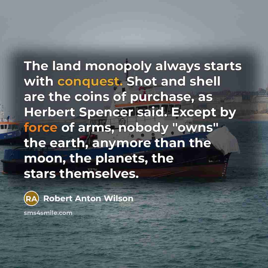 “The land monopoly always starts with conquest. Shot and shell are the coins of purchase, as Herbert Spencer said. Except by force of arms, nobody "owns" the earth, anymore than the moon, the planets, the stars themselves.” quote by Robert Anton Wilson