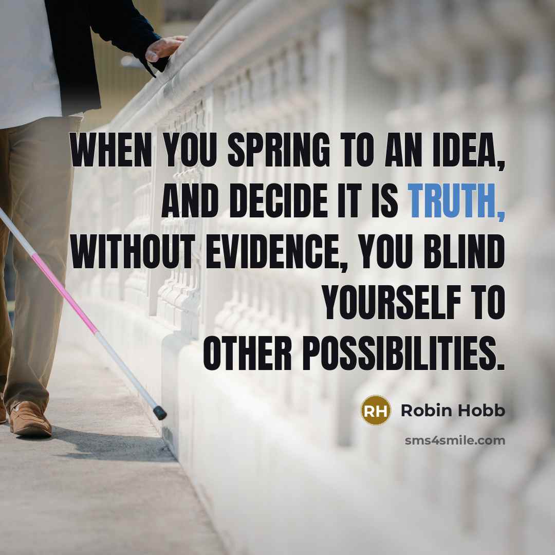 “When you spring to an idea, and decide it is truth, without evidence, you blind yourself to other possibilities.” quote by Robin Hobb