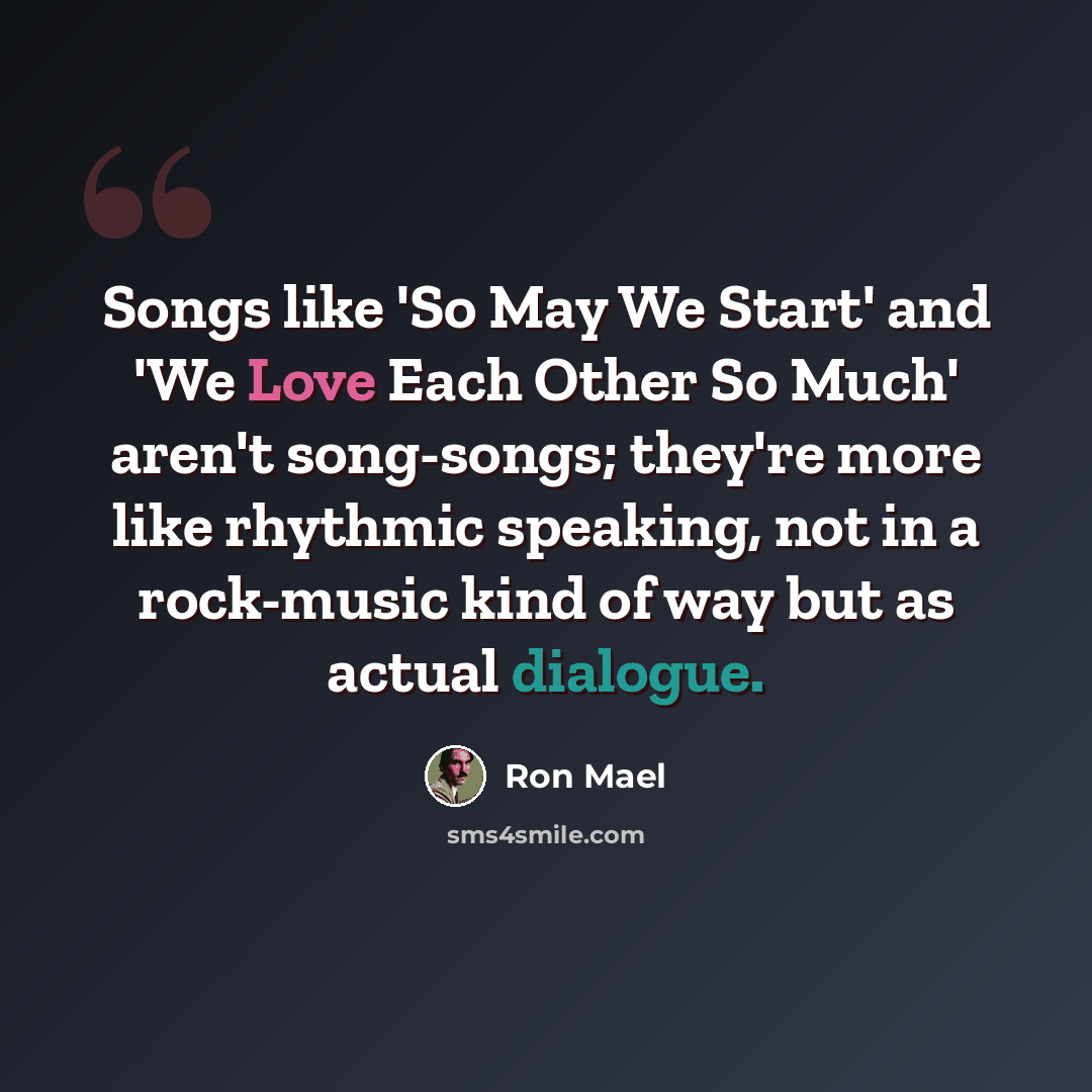 “Songs like 'So May We Start' and 'We Love Each Other So Much' aren't song-songs; they're more like rhythmic speaking, not in a rock-music kind of way but as actual dialogue.” quote by Ron Mael