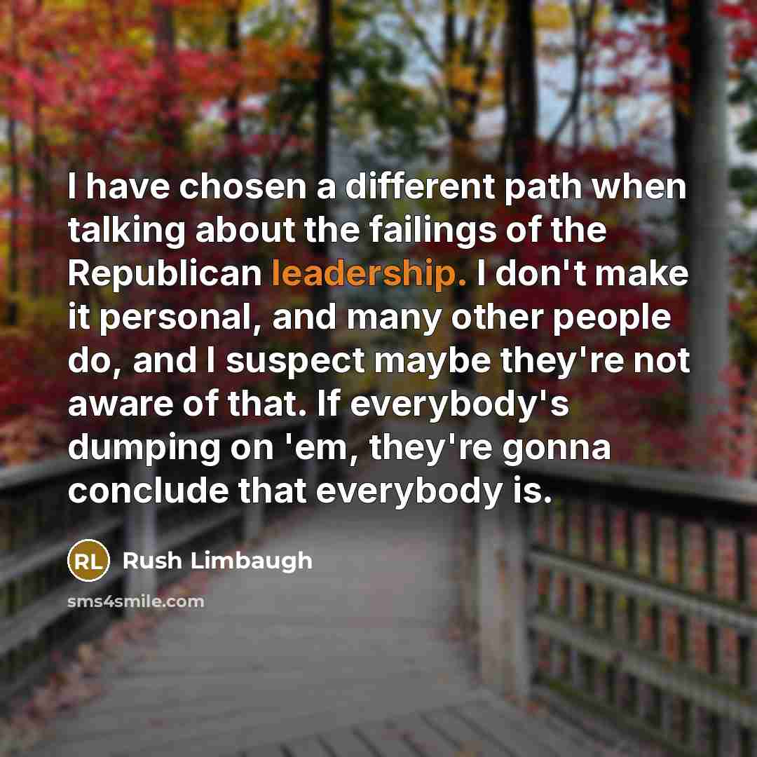 “I have chosen a different path when talking about the failings of the Republican leadership. I don't make it personal, and many other people do, and I suspect maybe they're not aware of that. If everybody's dumping on 'em, they're gonna conclude that everybody is.” quote by Rush Limbaugh