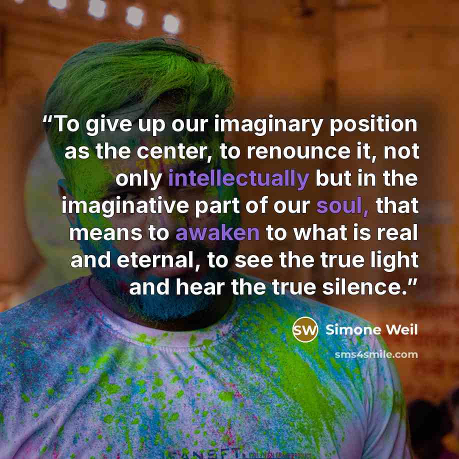 “To give up our imaginary position as the center, to renounce it, not only intellectually but in the imaginative part of our soul, that means to awaken to what is real and eternal, to see the true light and hear the true silence.” quote by Simone Weil