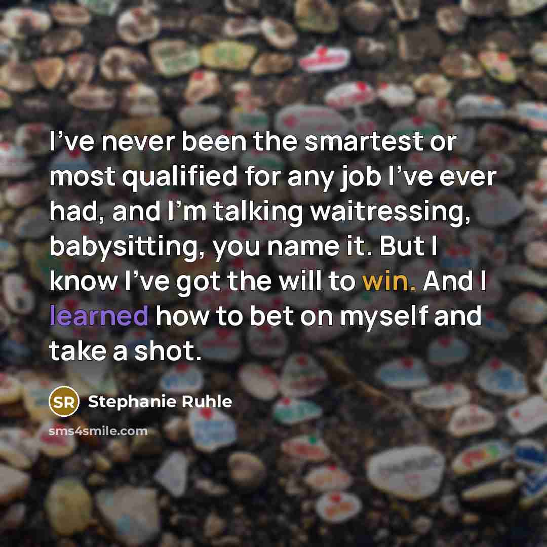 “I've never been the smartest or most qualified for any job I've ever had, and I'm talking waitressing, babysitting, you name it. But I know I've got the will to win. And I learned how to bet on myself and take a shot.” quote by Stephanie Ruhle