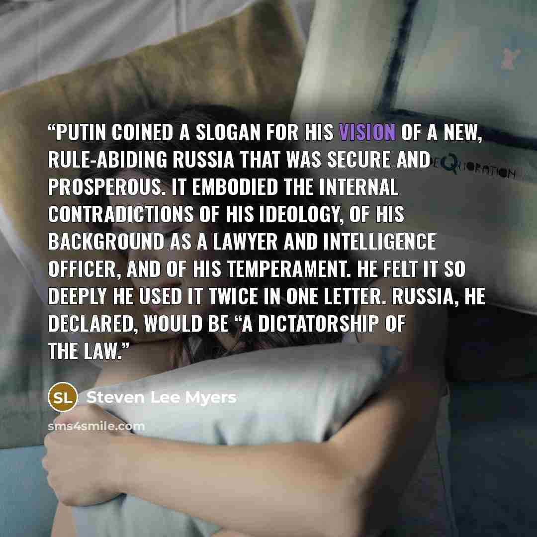 “Putin coined a slogan for his vision of a new, rule-abiding Russia that was secure and prosperous. It embodied the internal contradictions of his ideology, of his background as a lawyer and intelligence officer, and of his temperament. He felt it so deeply he used it twice in one letter. Russia…” quote by Steven Lee Myers