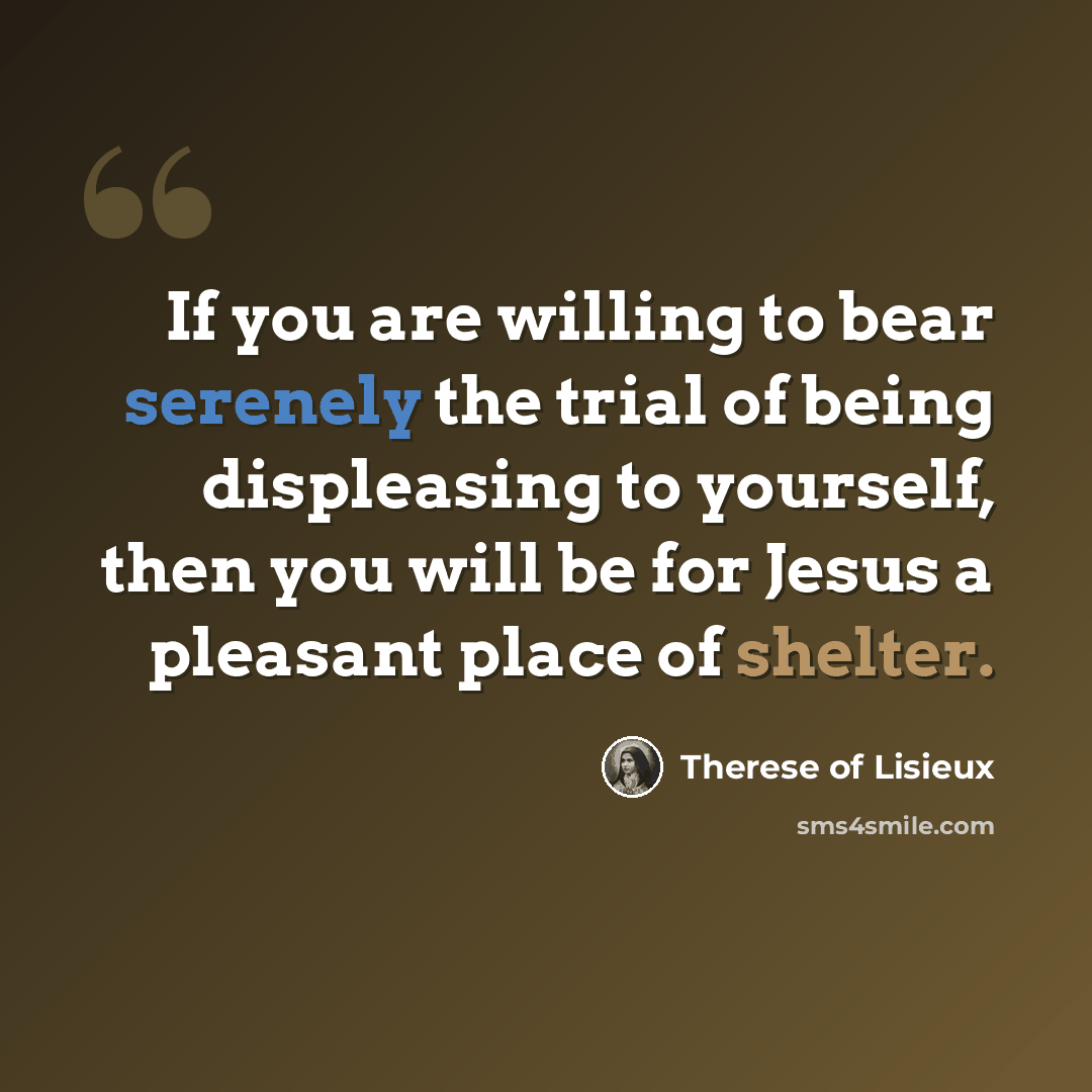 “If you are willing to bear serenely the trial of being displeasing to yourself, then you will be for Jesus a pleasant place of shelter.” quote by Therese of Lisieux