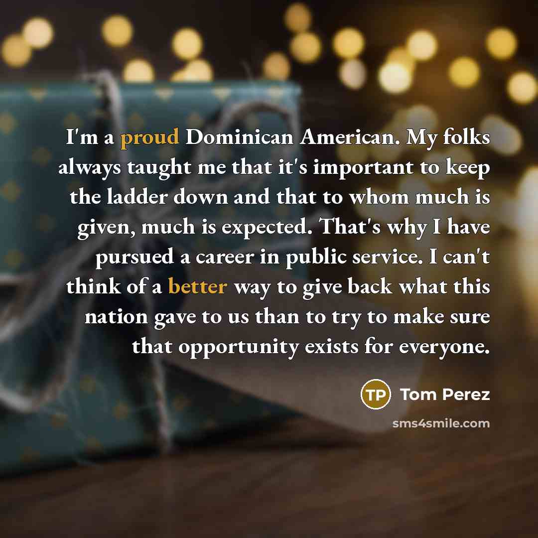 “I'm a proud Dominican American. My folks always taught me that it's important to keep the ladder down and that to whom much is given, much is expected. That's why I have pursued a career in public service. I can't think of a better way to give back what this nation gave to us than to try to make…” quote by Tom Perez