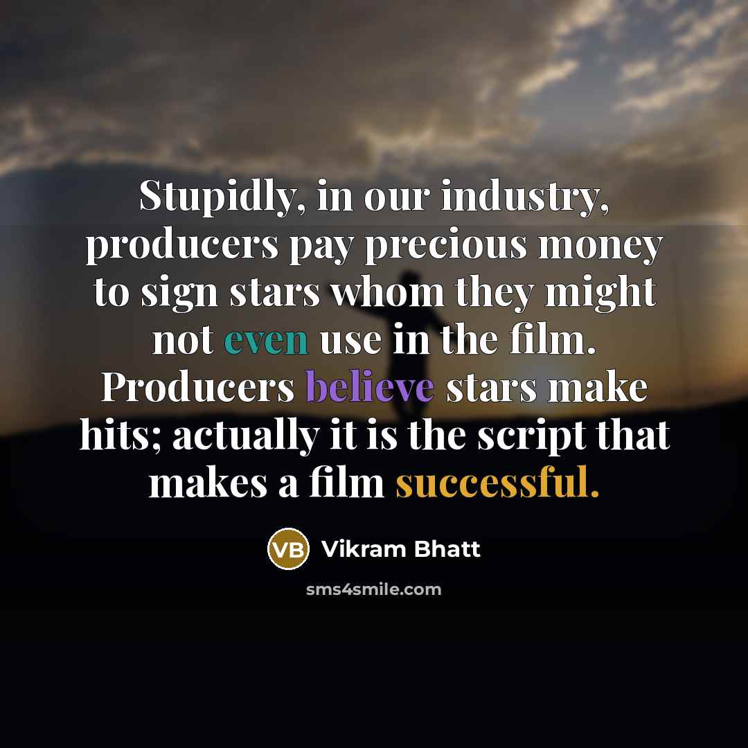 “Stupidly, in our industry, producers pay precious money to sign stars whom they might not even use in the film. Producers believe stars make hits; actually it is the script that makes a film successful.” quote by Vikram Bhatt