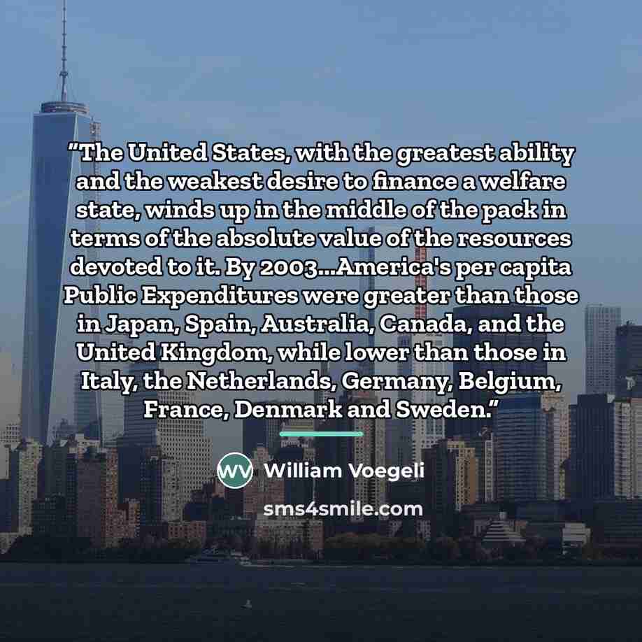 “The United States, with the greatest ability and the weakest desire to finance a welfare state, winds up in the middle of the pack in terms of the absolute value of the resources devoted to it. By 2003...America's per capita Public Expenditures were greater than those in Japan, Spain, Australia…” quote by William Voegeli