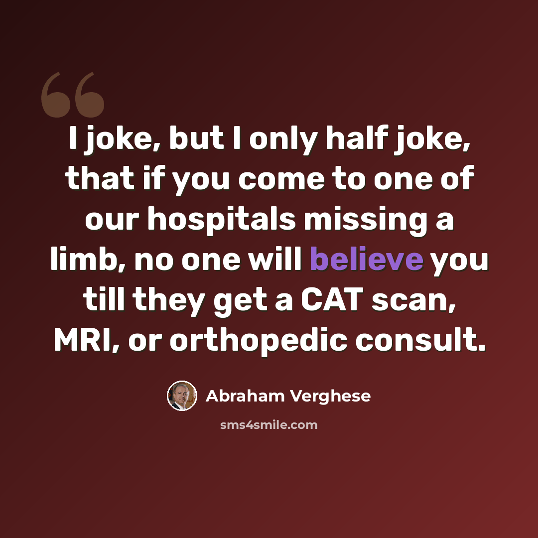 “I joke, but I only half joke, that if you come to one of our hospitals missing a limb, no one will believe you till they get a CAT scan, MRI, or orthopedic consult.” quote by Abraham Verghese