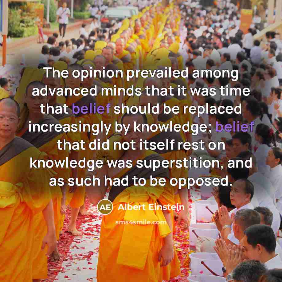 “The opinion prevailed among advanced minds that it was time that belief should be replaced increasingly by knowledge; belief that did not itself rest on knowledge was superstition, and as such had to be opposed.” quote by Albert Einstein