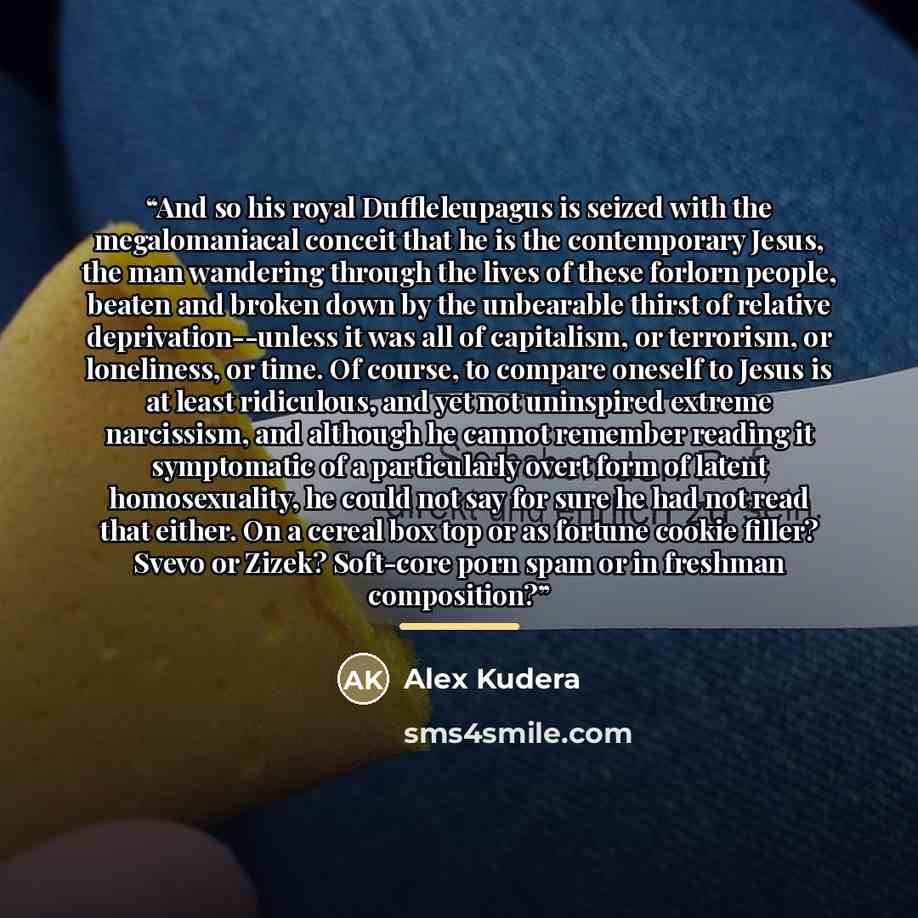 “And so his royal Duffleleupagus is seized with the megalomaniacal conceit that he is the contemporary Jesus, the man wandering through the lives of these forlorn people, beaten and broken down by the unbearable thirst of relative deprivation--unless it was all of capitalism, or terrorism, or…” quote by Alex Kudera