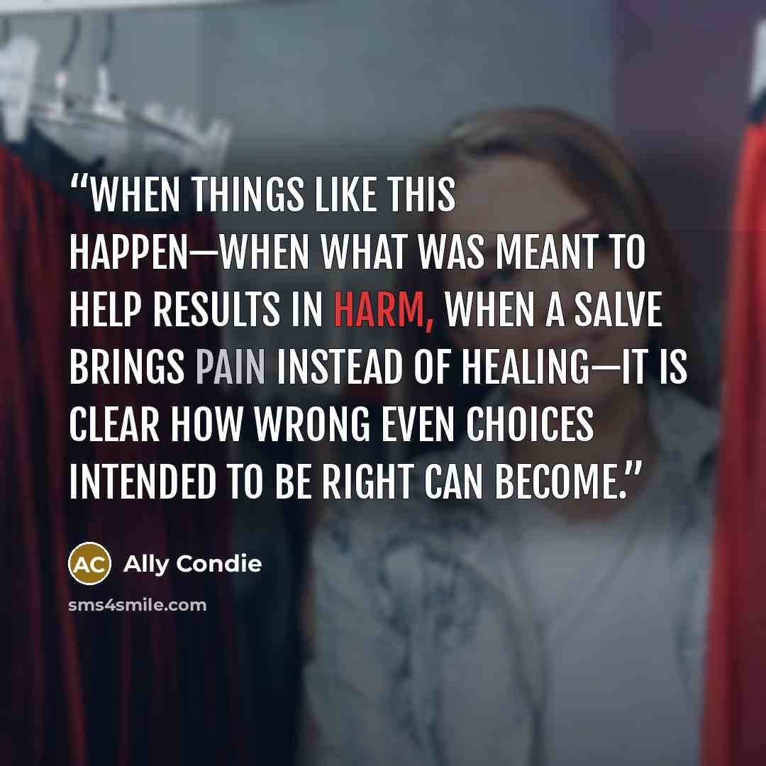 “When things like this happen—when what was meant to help results in harm, when a salve brings pain instead of healing—it is clear how wrong even choices intended to be right can become.” quote by Ally Condie