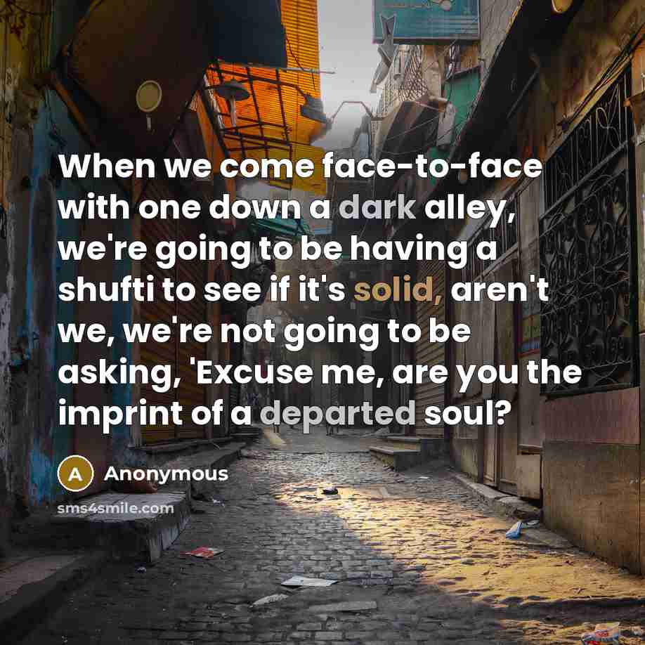 “When we come face-to-face with one down a dark alley, we're going to be having a shufti to see if it's solid, aren't we, we're not going to be asking, 'Excuse me, are you the imprint of a departed soul?” quote by Anonymous