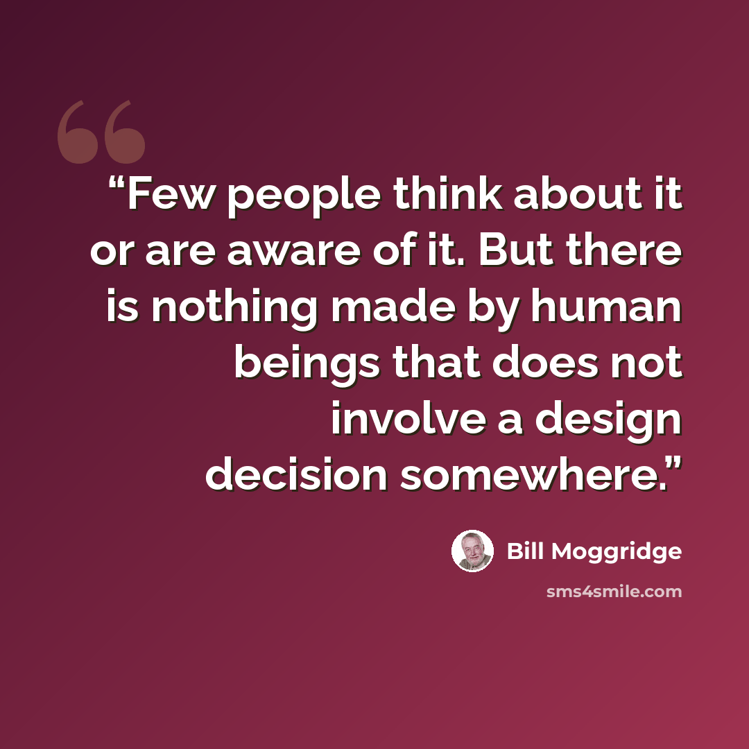 “Few people think about it or are aware of it. But there is nothing made by human beings that does not involve a design decision somewhere.” quote by Bill Moggridge