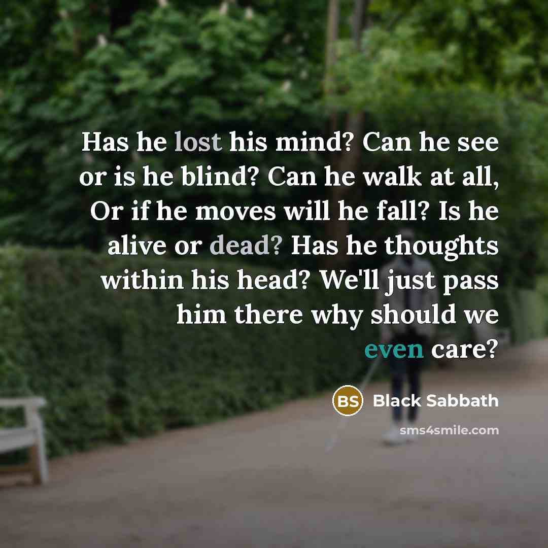 “Has he lost his mind? Can he see or is he blind? Can he walk at all, Or if he moves will he fall? Is he alive or dead? Has he thoughts within his head? We'll just pass him there why should we even care?” quote by Black Sabbath
