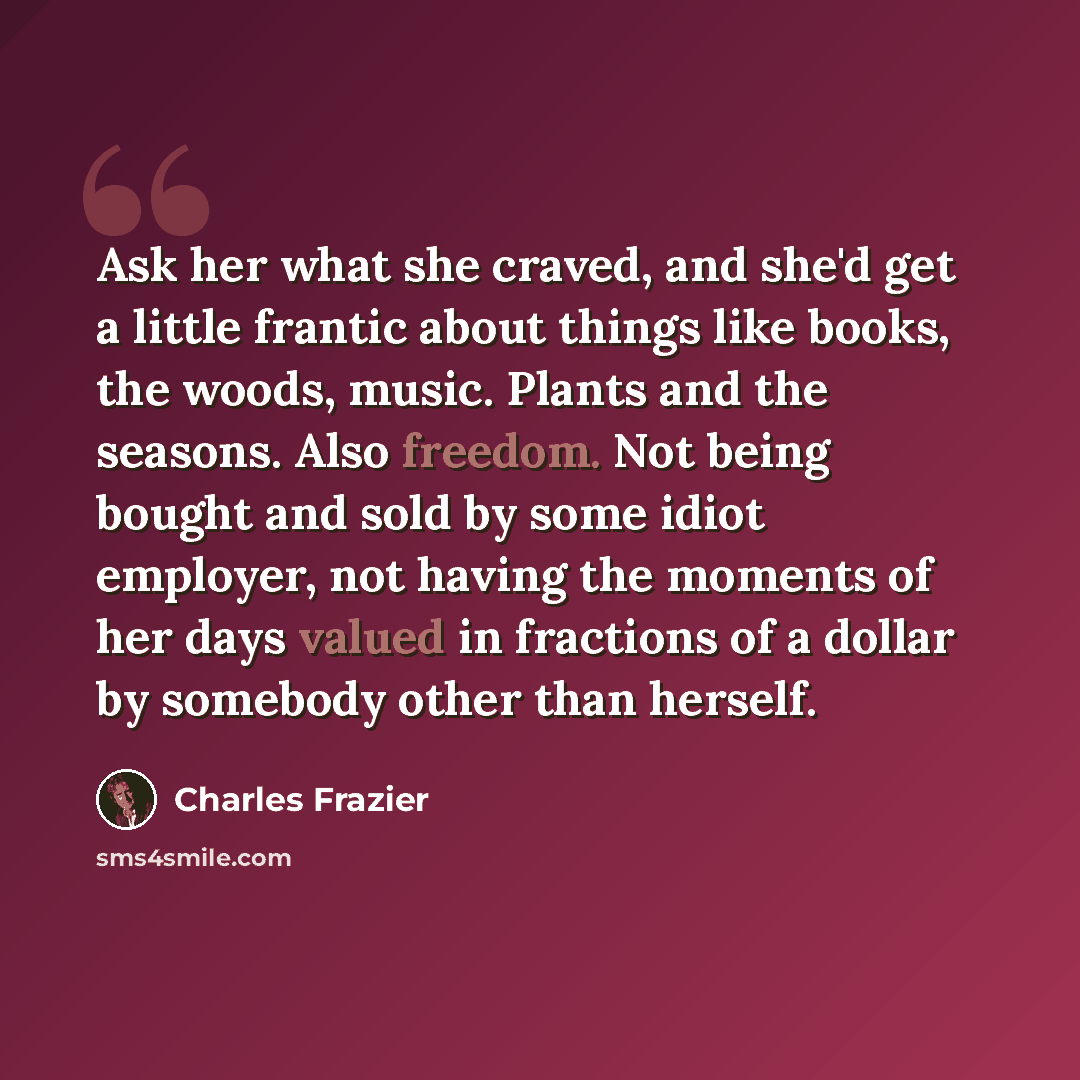 “Ask her what she craved, and she'd get a little frantic about things like books, the woods, music. Plants and the seasons. Also freedom. Not being bought and sold by some idiot employer, not having the moments of her days valued in fractions of a dollar by somebody other than herself.” quote by Charles Frazier