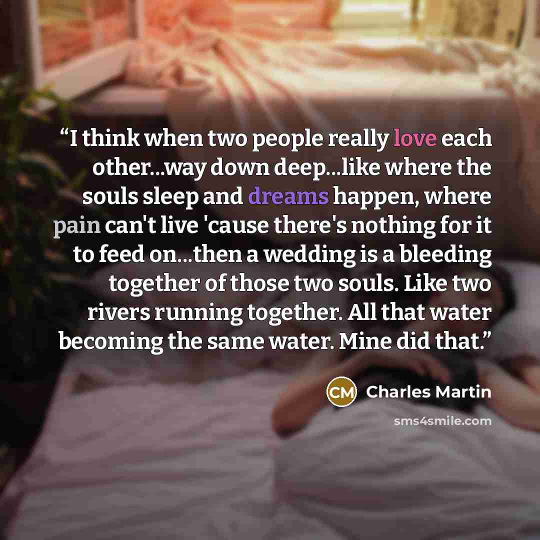 “I think when two people really love each other...way down deep...like where the souls sleep and dreams happen, where pain can't live 'cause there's nothing for it to feed on...then a wedding is a bleeding together of those two souls. Like two rivers running together. All that water becoming the…” quote by Charles Martin