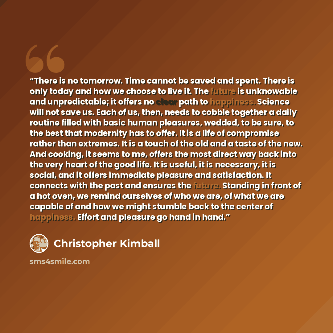 “There is no tomorrow. Time cannot be saved and spent. There is only today and how we choose to live it. The future is unknowable and unpredictable; it offers no clear path to happiness. Science will not save us. Each of us, then, needs to cobble together a daily routine filled with basic human…” quote by Christopher Kimball