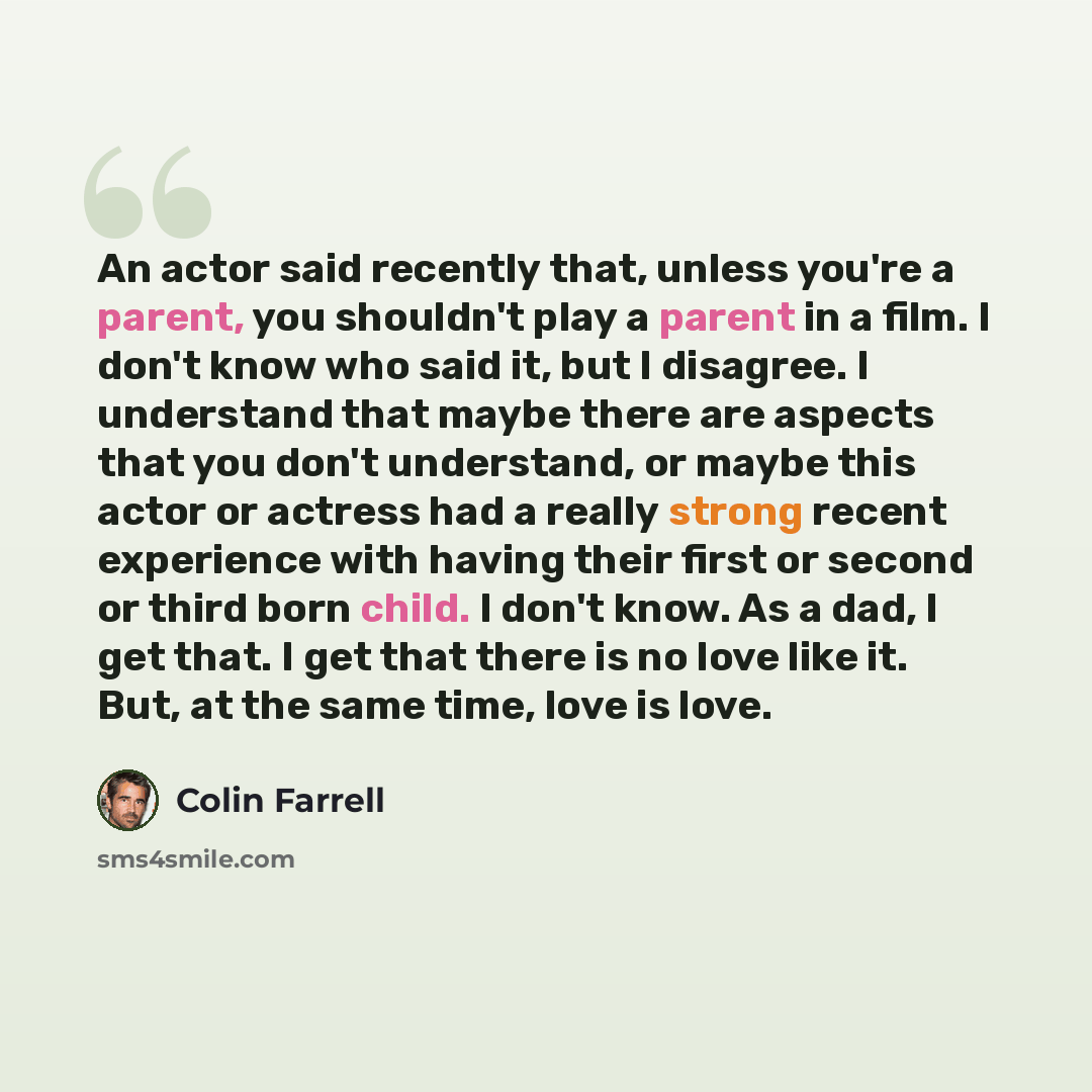 “An actor said recently that, unless you're a parent, you shouldn't play a parent in a film. I don't know who said it, but I disagree. I understand that maybe there are aspects that you don't understand, or maybe this actor or actress had a really strong recent experience with having their first or…” quote by Colin Farrell