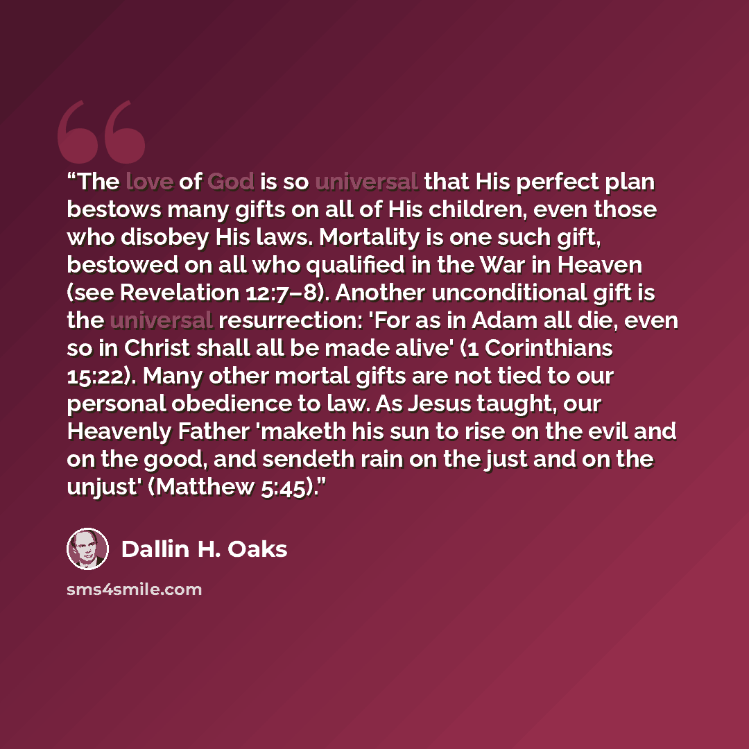 “The love of God is so universal that His perfect plan bestows many gifts on all of His children, even those who disobey His laws. Mortality is one such gift, bestowed on all who qualified in the War in Heaven (see Revelation 12:7–8). Another unconditional gift is the universal resurrection: 'For…” quote by Dallin H. Oaks