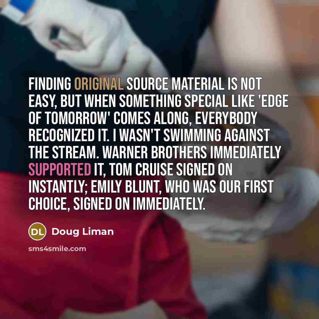 “Finding original source material is not easy, but when something special like 'Edge of Tomorrow' comes along, everybody recognized it. I wasn't swimming against the stream. Warner Brothers immediately supported it, Tom Cruise signed on instantly; Emily Blunt, who was our first choice, signed on…” quote by Doug Liman