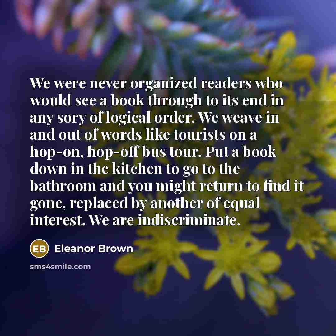 “We were never organized readers who would see a book through to its end in any sory of logical order. We weave in and out of words like tourists on a hop-on, hop-off bus tour. Put a book down in the kitchen to go to the bathroom and you might return to find it gone, replaced by another of equal…” quote by Eleanor Brown