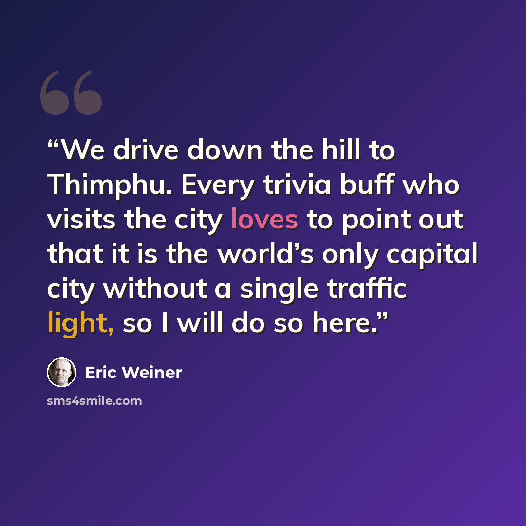 “We drive down the hill to Thimphu. Every trivia buff who visits the city loves to point out that it is the world’s only capital city without a single traffic light, so I will do so here.” quote by Eric Weiner