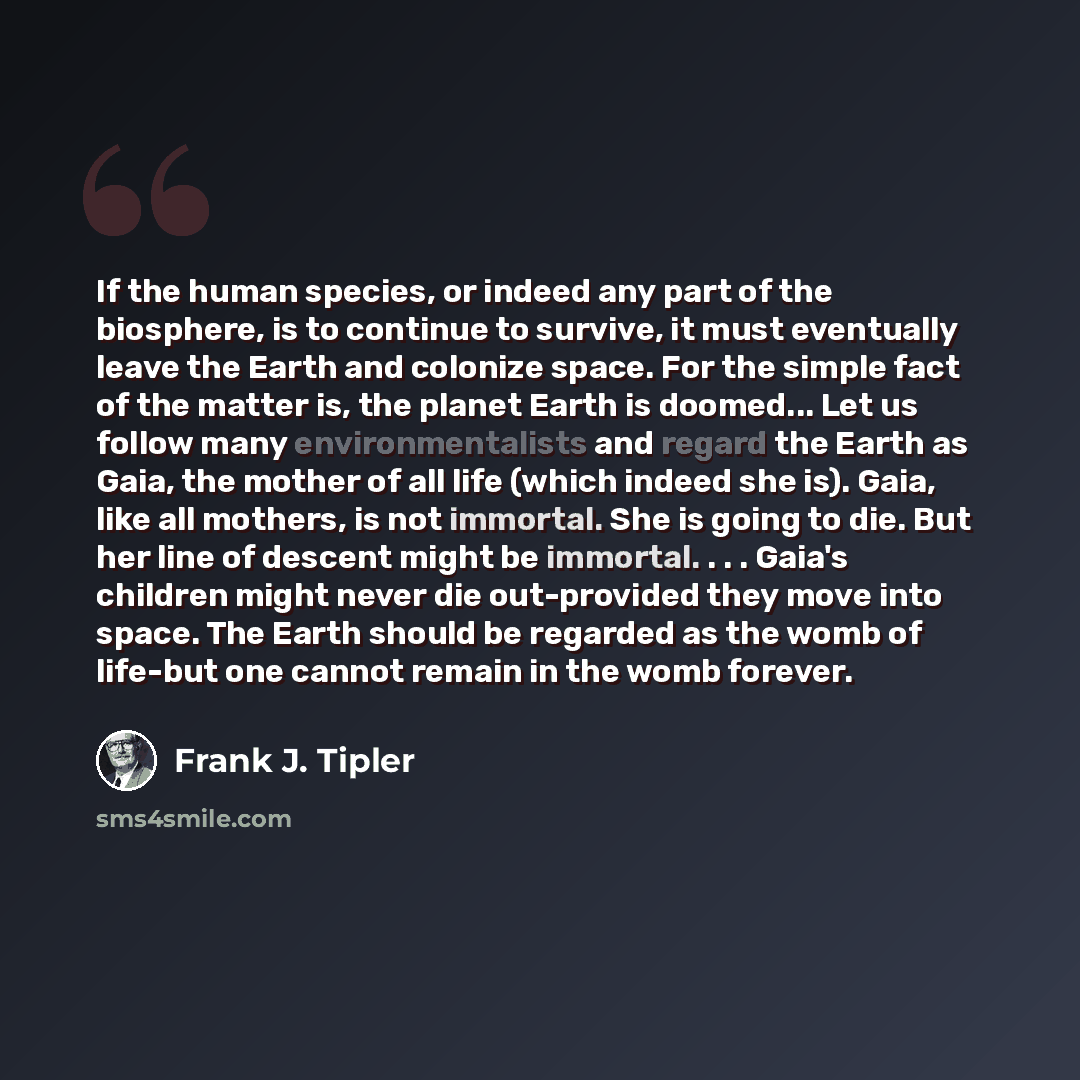 “If the human species, or indeed any part of the biosphere, is to continue to survive, it must eventually leave the Earth and colonize space. For the simple fact of the matter is, the planet Earth is doomed... Let us follow many environmentalists and regard the Earth as Gaia, the mother of all life…” quote by Frank J. Tipler