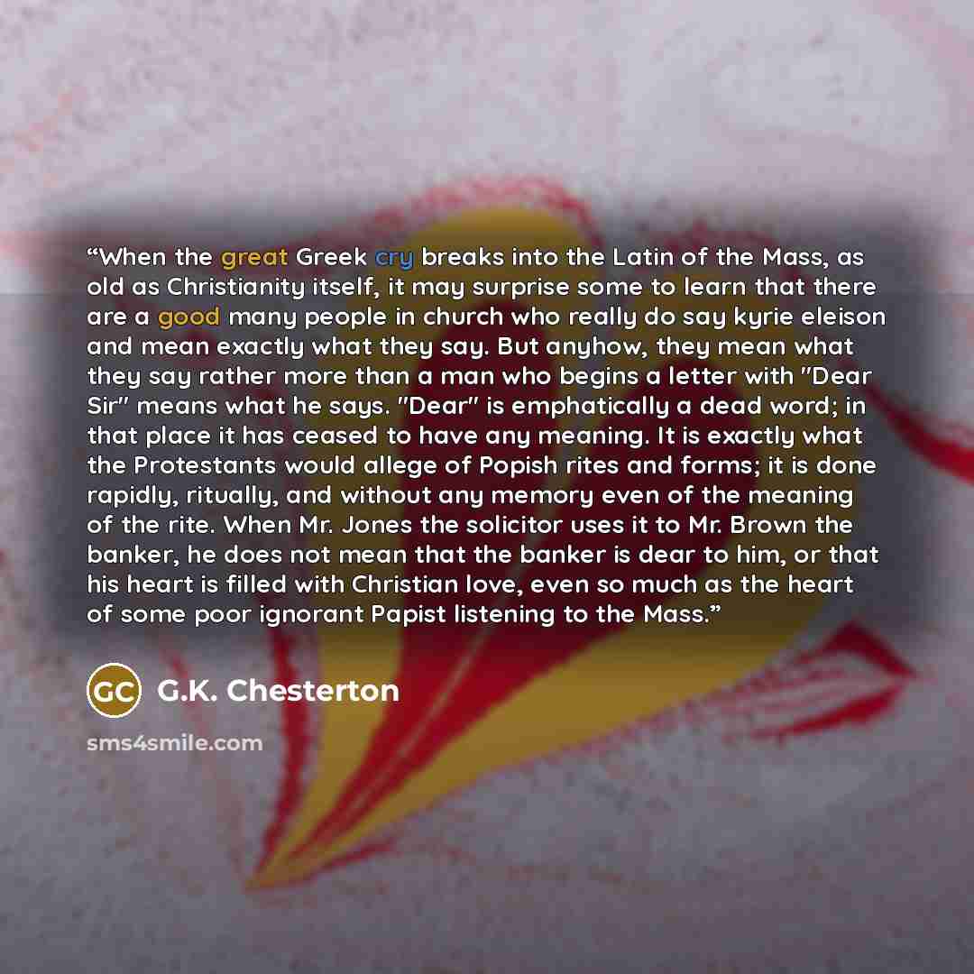 “When the great Greek cry breaks into the Latin of the Mass, as old as Christianity itself, it may surprise some to learn that there are a good many people in church who really do say kyrie eleison and mean exactly what they say. But anyhow, they mean what they say rather more than a man who begins…” quote by G.K. Chesterton