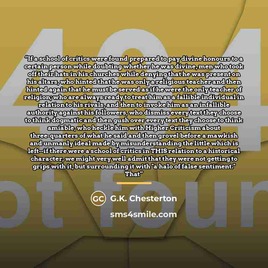 “If a school of critics were found prepared to pay divine honours to a certain person while doubting whether he was divine, men who took off their hats in his churches while denying that he was present on his altars, who hinted that he was only a religious teacher and then hinted again that he must…” quote by G.K. Chesterton