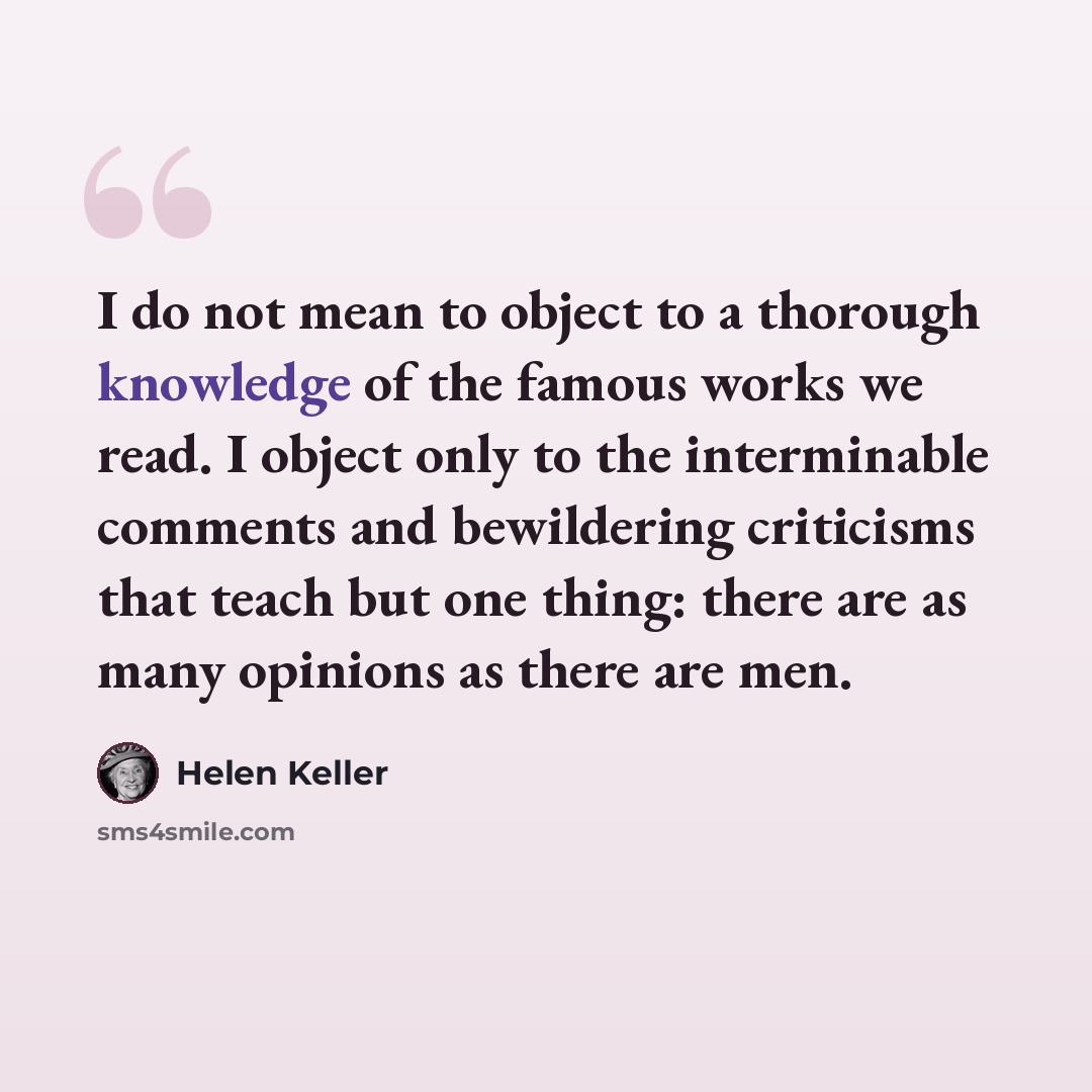 “I do not mean to object to a thorough knowledge of the famous works we read. I object only to the interminable comments and bewildering criticisms that teach but one thing: there are as many opinions as there are men.” quote by Helen Keller