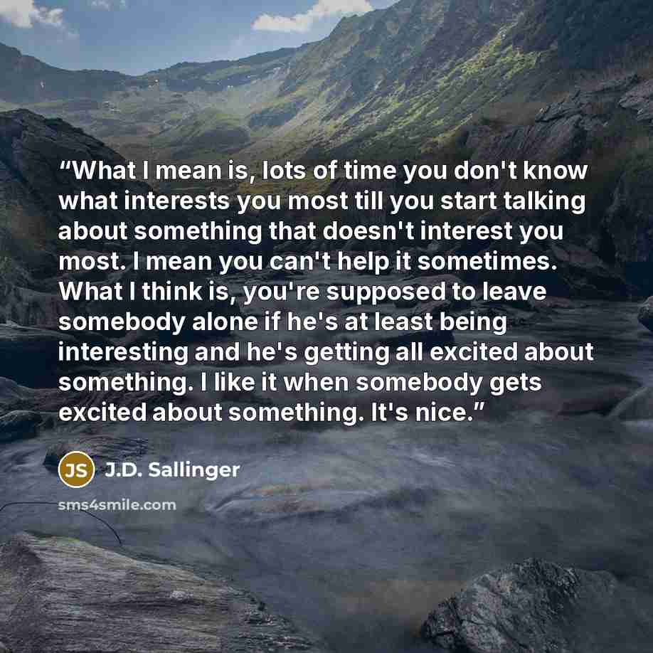 “What I mean is, lots of time you don't know what interests you most till you start talking about something that doesn't interest you most. I mean you can't help it sometimes. What I think is, you're supposed to leave somebody alone if he's at least being interesting and he's getting all excited…” quote by J.D. Sallinger