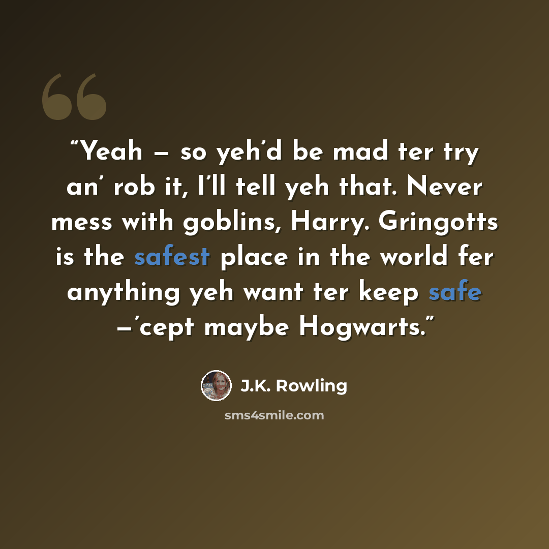 “Yeah — so yeh’d be mad ter try an’ rob it, I’ll tell yeh that. Never mess with goblins, Harry. Gringotts is the safest place in the world fer anything yeh want ter keep safe —’cept maybe Hogwarts.” quote by J.K. Rowling