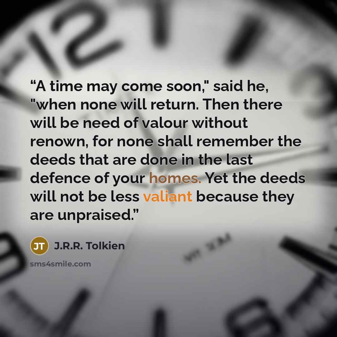 “A time may come soon," said he, "when none will return. Then there will be need of valour without renown, for none shall remember the deeds that are done in the last defence of your homes. Yet the deeds will not be less valiant because they are unpraised.” quote by J.R.R. Tolkien