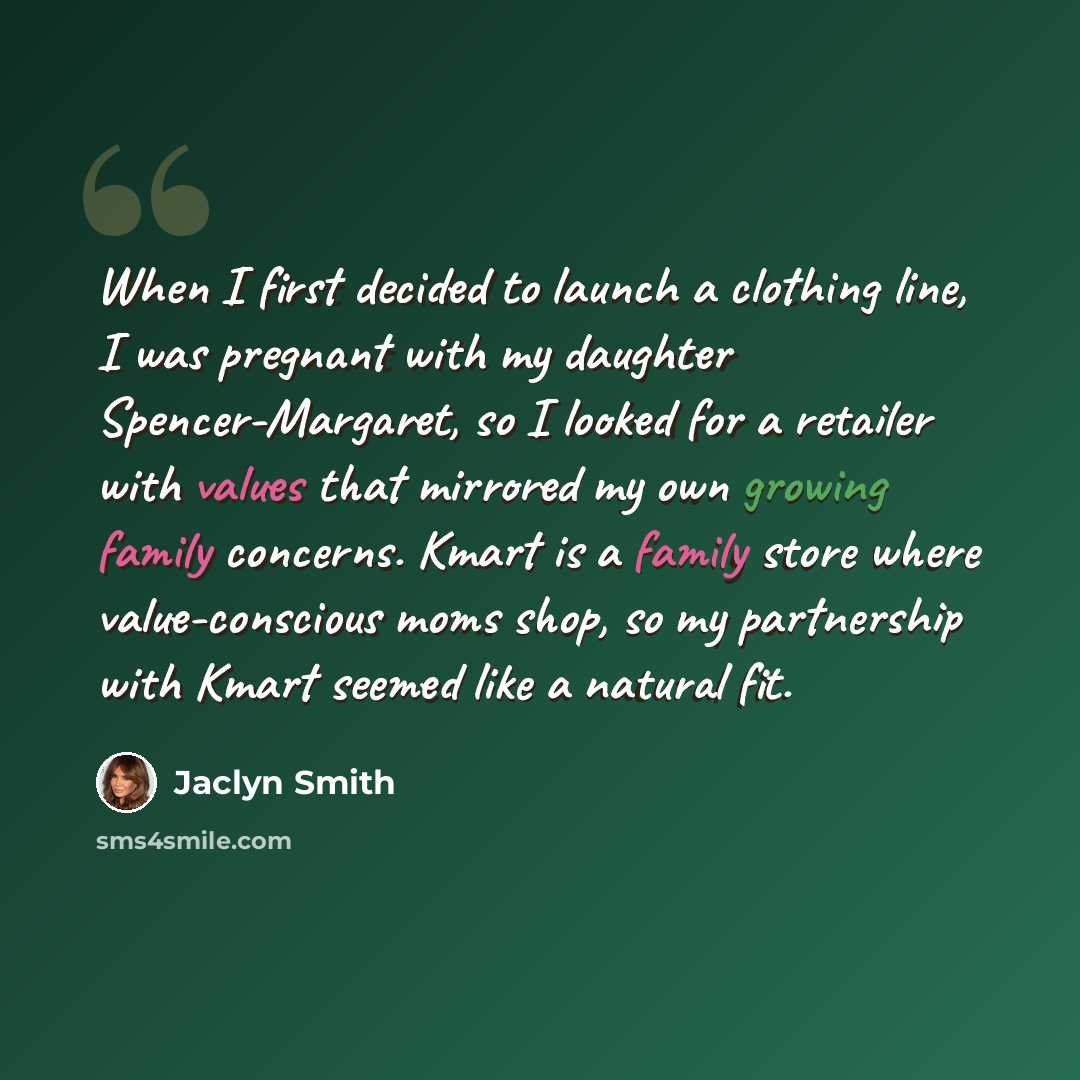 “When I first decided to launch a clothing line, I was pregnant with my daughter Spencer-Margaret, so I looked for a retailer with values that mirrored my own growing family concerns. Kmart is a family store where value-conscious moms shop, so my partnership with Kmart seemed like a natural fit.” quote by Jaclyn Smith