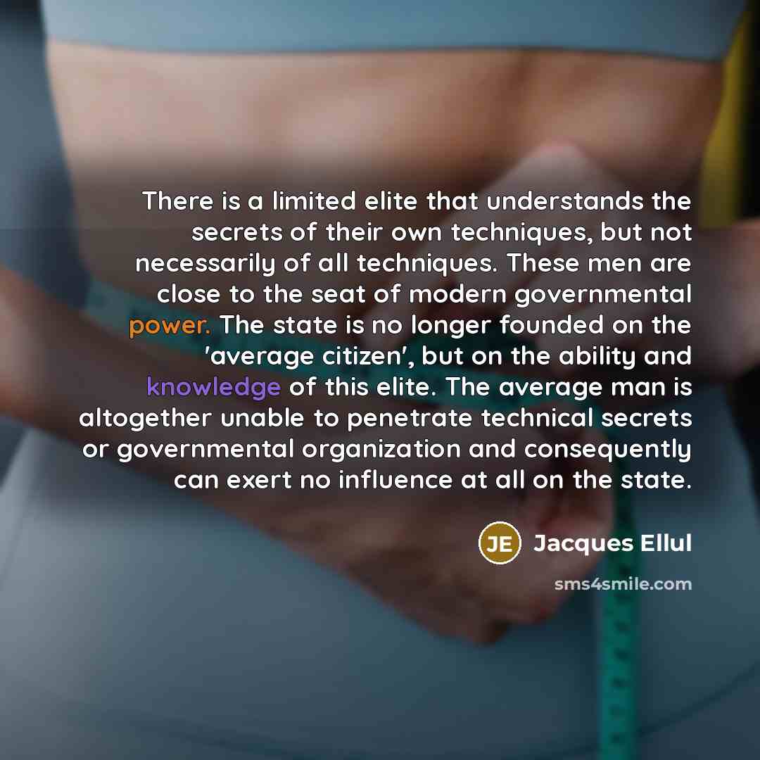 “There is a limited elite that understands the secrets of their own techniques, but not necessarily of all techniques. These men are close to the seat of modern governmental power. The state is no longer founded on the 'average citizen', but on the ability and knowledge of this elite. The average…” quote by Jacques Ellul